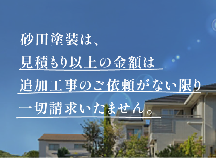 砂田塗装は、見積もり以上の金額は追加工事のご依頼がない限り一切請求致しません。
