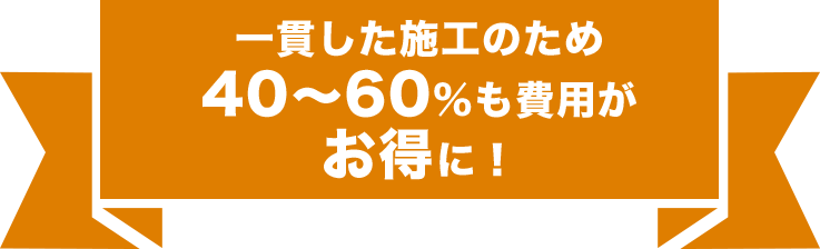 一貫した施工のため 40~60%も費用がお得に!