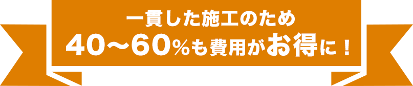 一貫した施工のため 40~60%も費用がお得に!