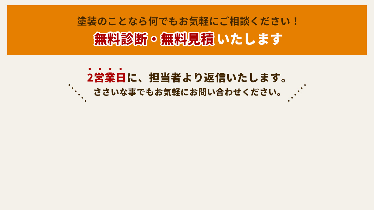 塗装のことなら何でもお気軽にご相談ください！無料診断・無料見積もりいたします。2営業日に、担当者より返信いたします。ささいなことでもお気軽にお問い合わせください。